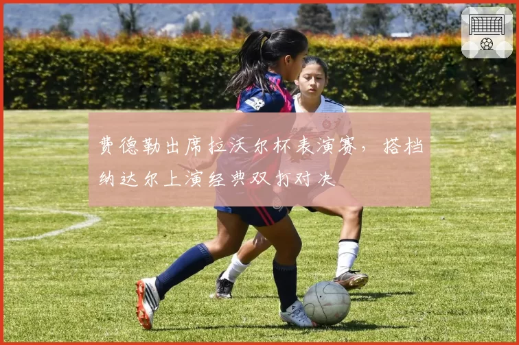 费德勒出席拉沃尔杯表演赛,搭档纳达尔上演经典双打对决