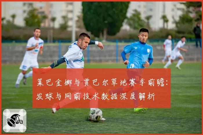 莱巴金娜与贾巴尔草地赛季前瞻:发球与网前技术数据深度解析