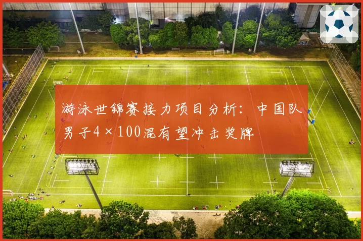 游泳世锦赛接力项目分析:中国队男子4×100混有望冲击奖牌