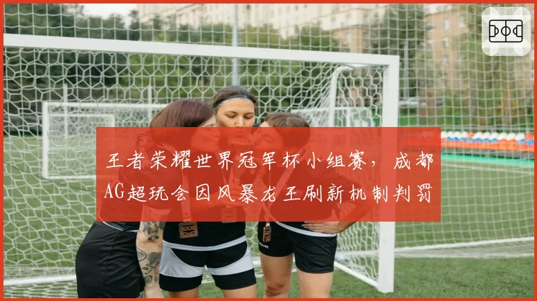 王者荣耀世界冠军杯小组赛,成都AG超玩会因风暴龙王刷新机制判罚上诉