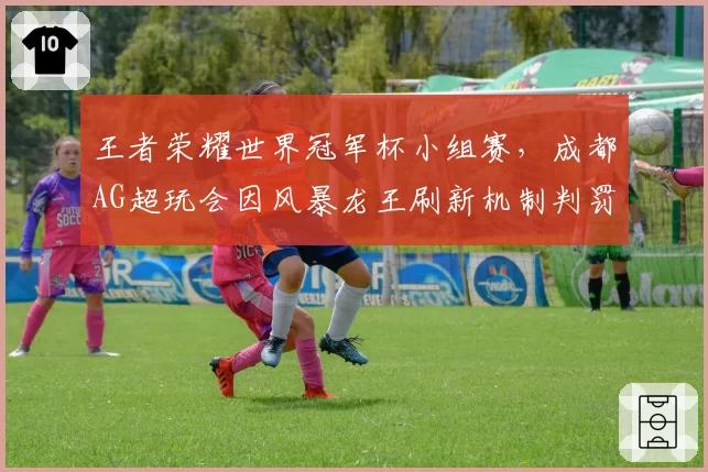 王者荣耀世界冠军杯小组赛,成都AG超玩会因风暴龙王刷新机制判罚上诉