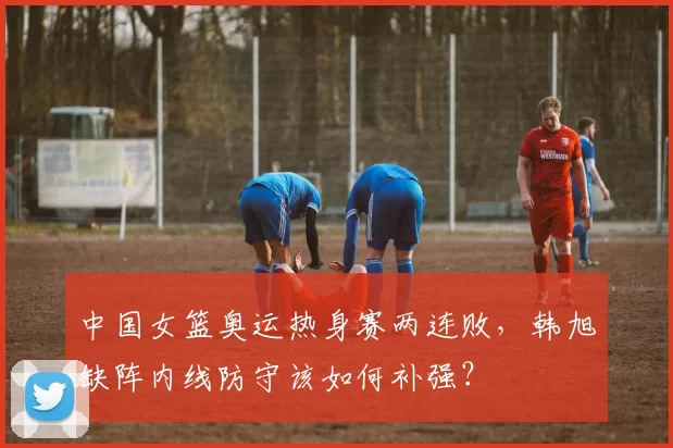 中国女篮奥运热身赛两连败，韩旭缺阵内线防守该如何补强？