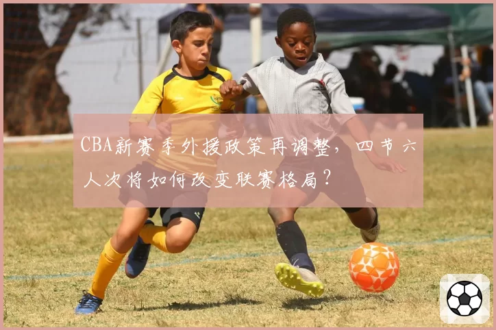 CBA新赛季外援政策再调整，四节六人次将如何改变联赛格局？