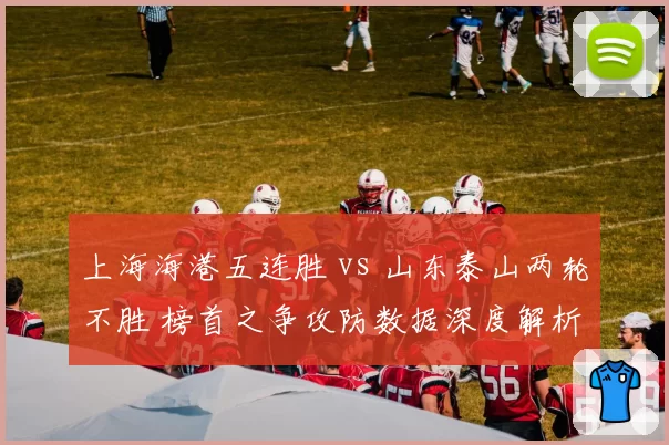 上海海港五连胜 vs 山东泰山两轮不胜 榜首之争攻防数据深度解析